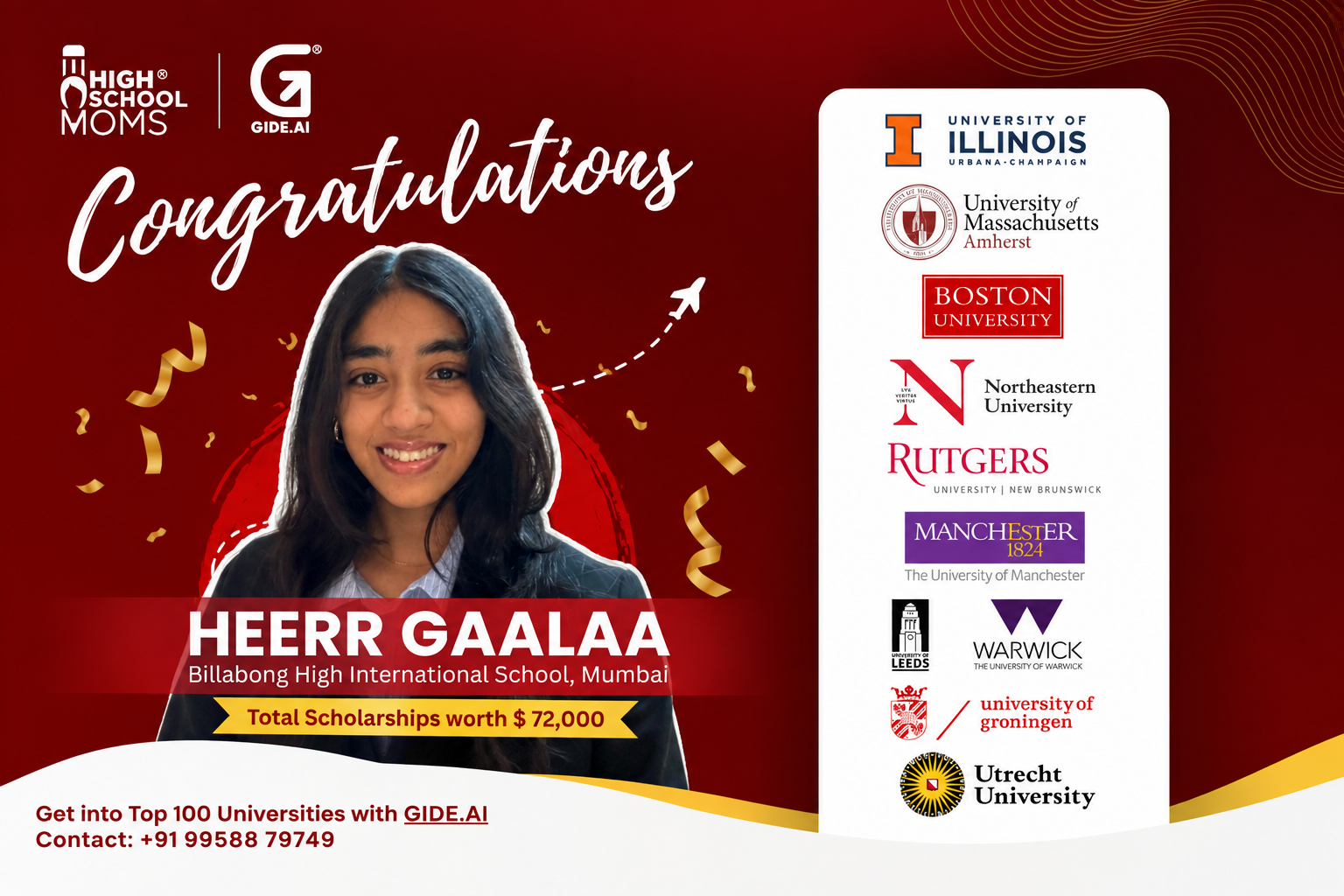 Heerr Gaalaa, Billabong High International School Mumbai, admitted to Illinois, UMass Amherst, Boston University, Northeastern, Rutgers, Manchester, Leeds, Warwick, Groningen, and Utrecht
